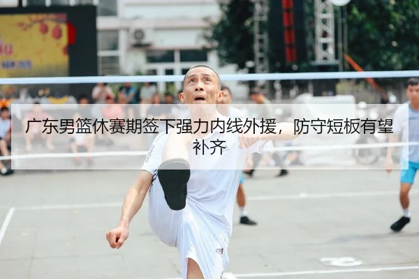 广东男篮休赛期签下强力内线外援，防守短板有望补齐