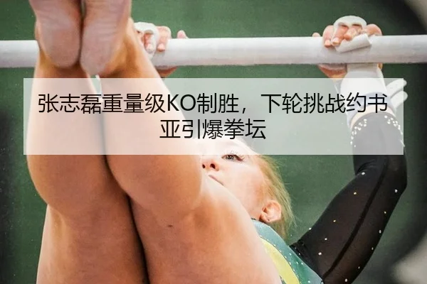张志磊重量级KO制胜，下轮挑战约书亚引爆拳坛